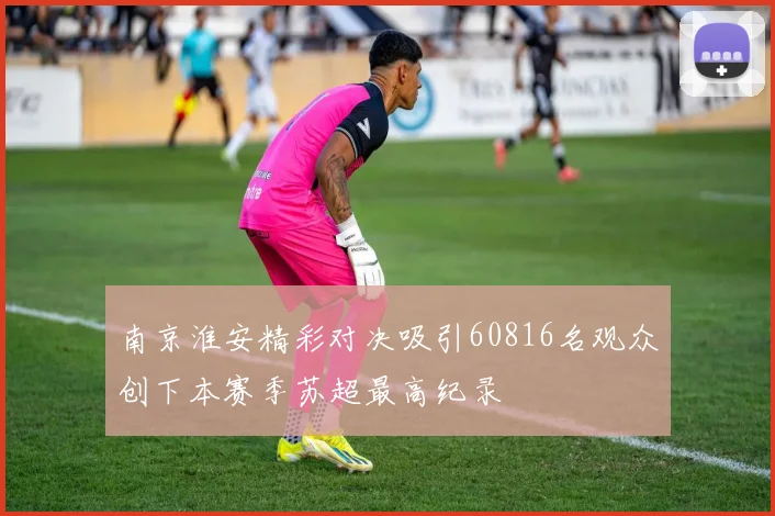南京淮安精彩对决吸引60816名观众创下本赛季苏超最高纪录