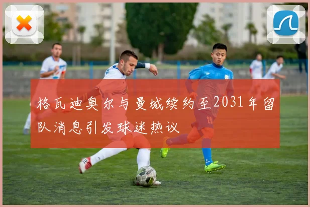格瓦迪奥尔与曼城续约至2031年留队消息引发球迷热议