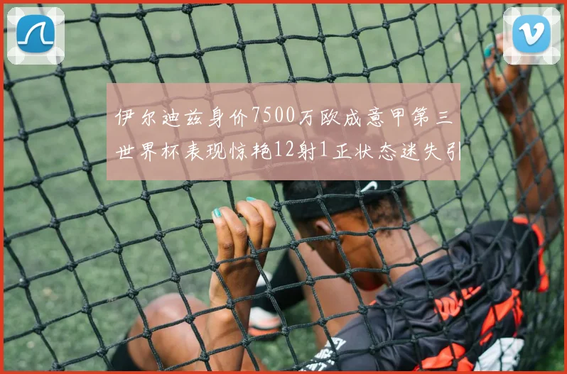 伊尔迪兹身价7500万欧成意甲第三世界杯表现惊艳12射1正状态迷失引发关注