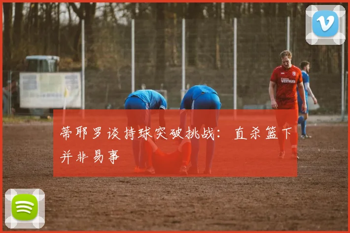 蒂耶罗谈持球突破挑战：直杀篮下并非易事