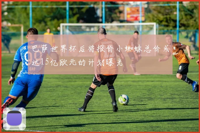 巴萨世界杯后将报价小蜘蛛总价或达15亿欧元的计划曝光