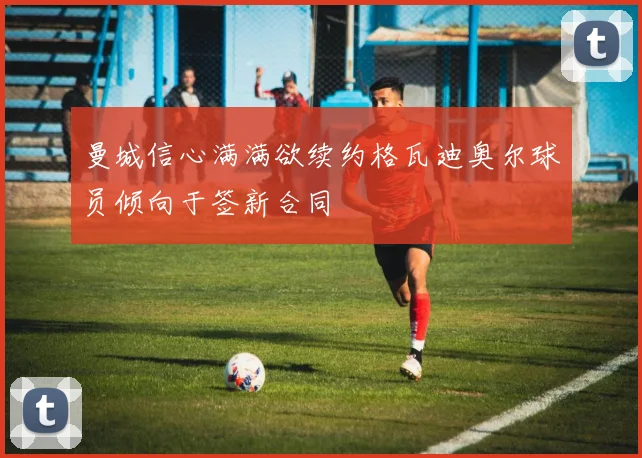 曼城信心满满欲续约格瓦迪奥尔球员倾向于签新合同