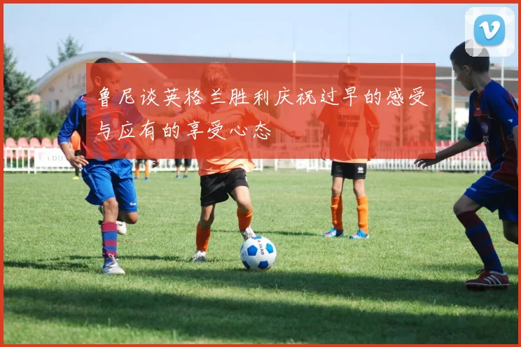 鲁尼谈英格兰胜利庆祝过早的感受与应有的享受心态