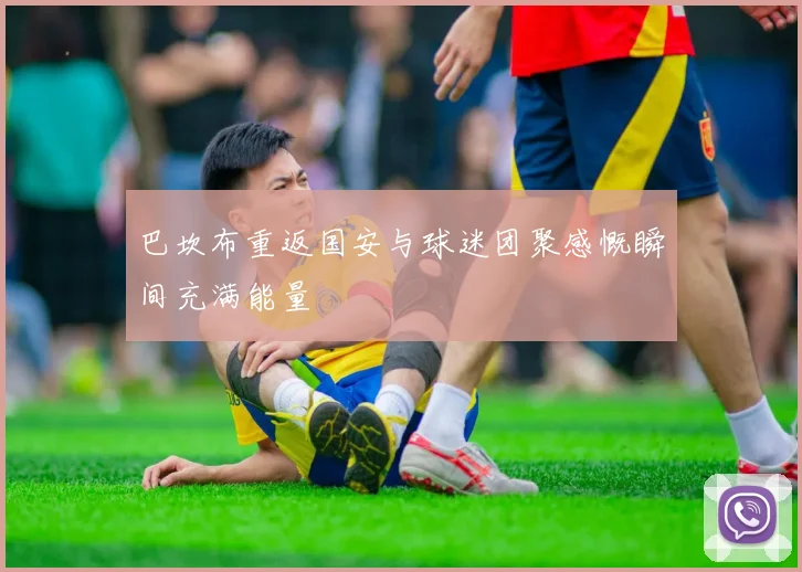 巴坎布重返国安与球迷团聚感慨瞬间充满能量