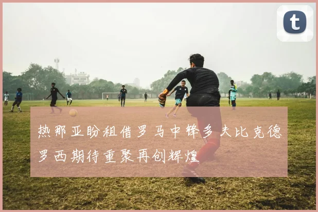 热那亚盼租借罗马中锋多夫比克德罗西期待重聚再创辉煌