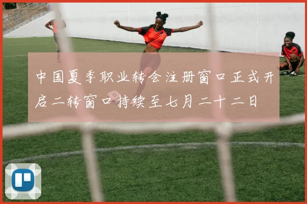 中国夏季职业转会注册窗口正式开启二转窗口持续至七月二十二日