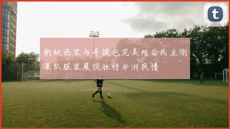 豹纹西装与手提包完美结合民主刚果队服装展现独特非洲风情