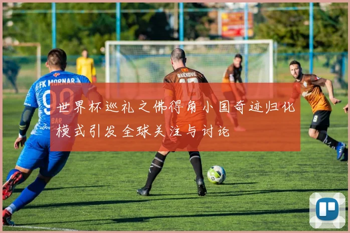 世界杯巡礼之佛得角小国奇迹归化模式引发全球关注与讨论