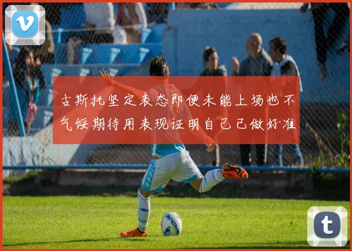 古斯托坚定表态即便未能上场也不气馁期待用表现证明自己已做好准备