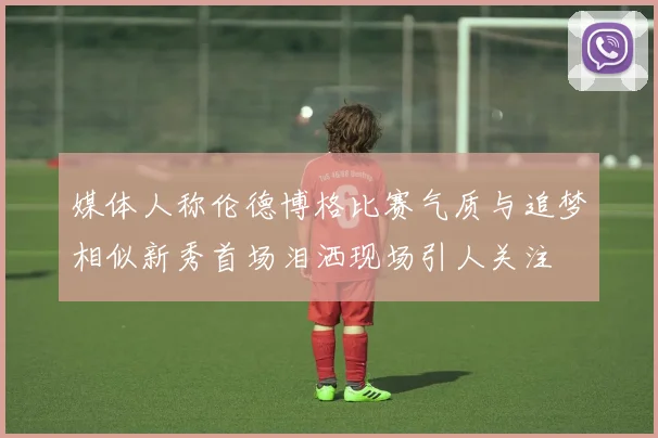 媒体人称伦德博格比赛气质与追梦相似新秀首场泪洒现场引人关注