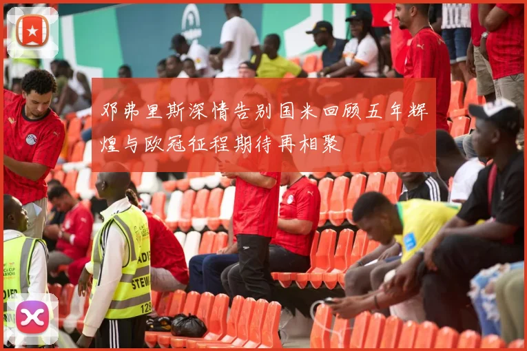 邓弗里斯深情告别国米回顾五年辉煌与欧冠征程期待再相聚