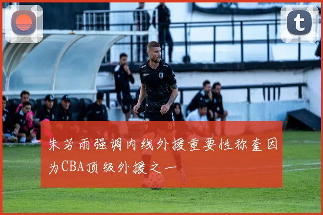 朱芳雨强调内线外援重要性称奎因为CBA顶级外援之一