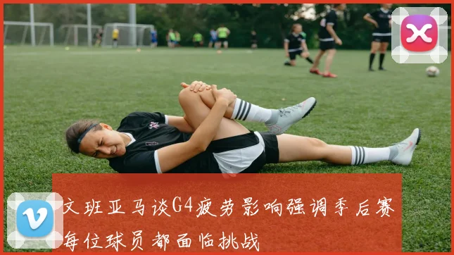 文班亚马谈G4疲劳影响强调季后赛每位球员都面临挑战