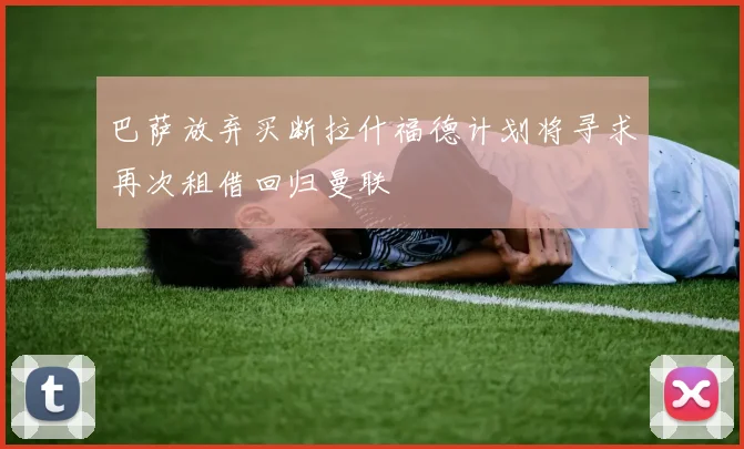 巴萨放弃买断拉什福德计划将寻求再次租借回归曼联