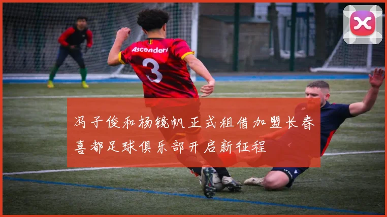 冯子俊和杨镜帆正式租借加盟长春喜都足球俱乐部开启新征程