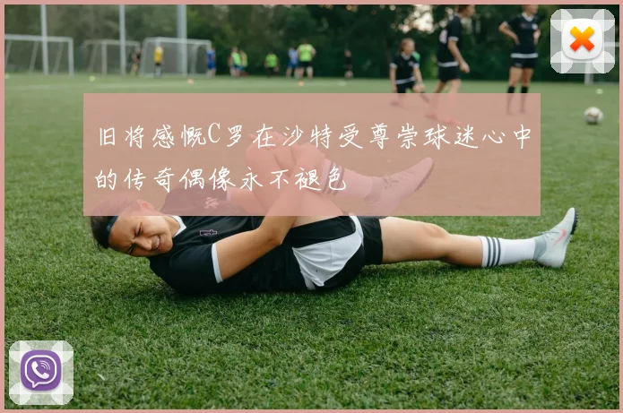旧将感慨C罗在沙特受尊崇球迷心中的传奇偶像永不褪色